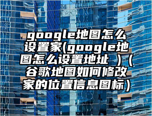 google地图怎么设置家(google地图怎么设置地址 )(谷歌地图如何修改家的位置信息图标)
