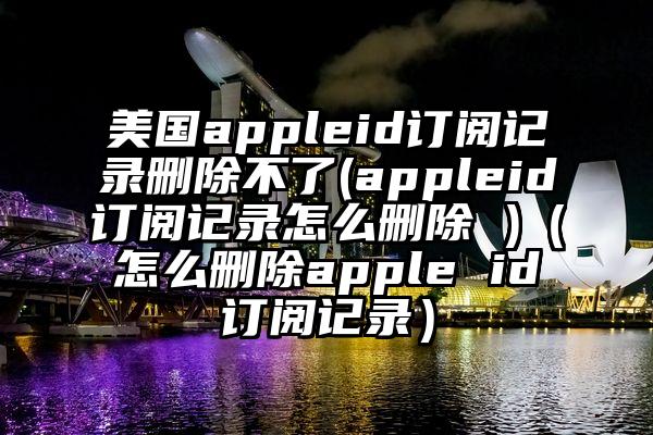 美国appleid订阅记录删除不了(appleid订阅记录怎么删除 )（怎么删除apple id订阅记录）
