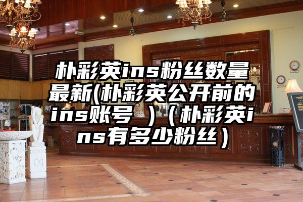 朴彩英ins粉丝数量最新(朴彩英公开前的ins账号 )（朴彩英ins有多少粉丝）