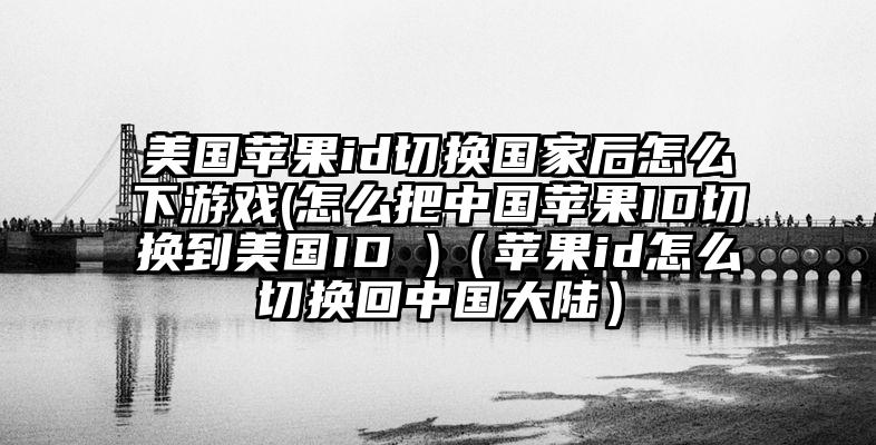 美国苹果id切换国家后怎么下游戏(怎么把中国苹果ID切换到美国ID )（苹果id怎么切换回中国大陆）