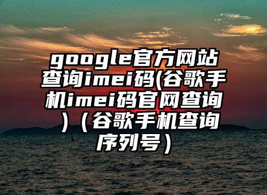 google官方网站查询imei码(谷歌手机imei码官网查询 )（谷歌手机查询序列号）