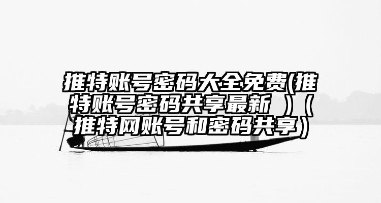 推特账号密码大全免费(推特账号密码共享最新 )（推特网账号和密码共享）