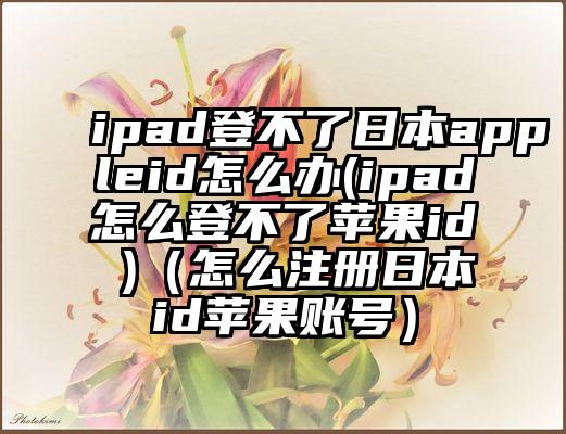 ipad登不了日本appleid怎么办(ipad怎么登不了苹果id )（怎么注册日本id苹果账号）