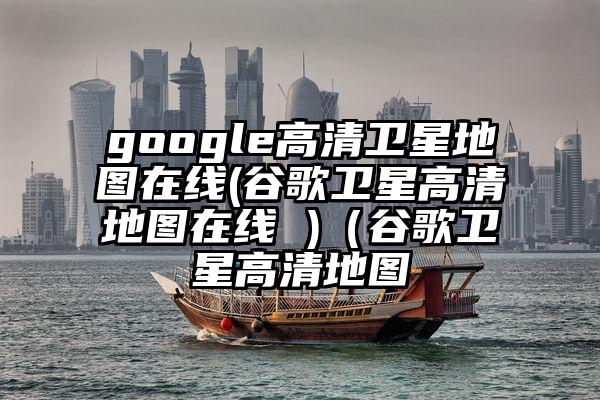 google高清卫星地图在线(谷歌卫星高清地图在线 )（谷歌卫星高清地图