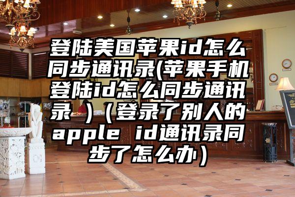 登陆美国苹果id怎么同步通讯录(苹果手机登陆id怎么同步通讯录 )（登录了别人的apple id通讯录同步了怎么办）