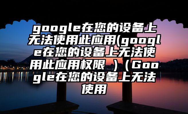 google在您的设备上无法使用此应用(google在您的设备上无法使用此应用权限 )（Google在您的设备上无法使用