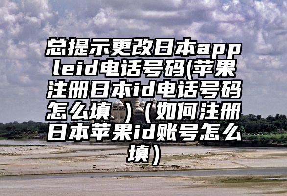 总提示更改日本appleid电话号码(苹果注册日本id电话号码怎么填 )（如何注册日本苹果id账号怎么填）