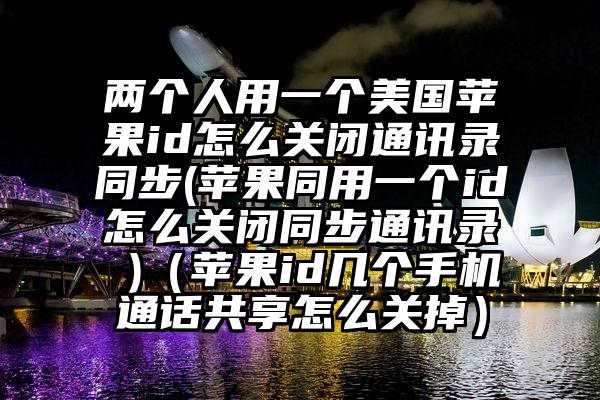 两个人用一个美国苹果id怎么关闭通讯录同步(苹果同用一个id怎么关闭同步通讯录 )（苹果id几个手机通话共享怎么关掉）