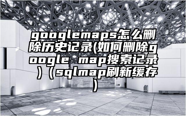 googlemaps怎么删除历史记录(如何删除google map搜索记录 )（sqlmap刷新缓存）