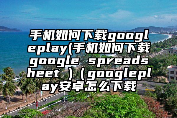 手机如何下载googleplay(手机如何下载google spreadsheet )（googleplay安卓怎么下载