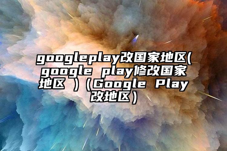 googleplay改国家地区(google play修改国家地区 )（Google Play改地区）