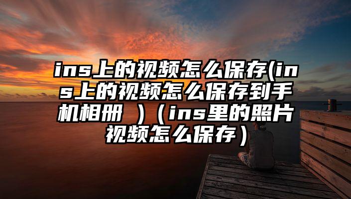 ins上的视频怎么保存(ins上的视频怎么保存到手机相册 )（ins里的照片视频怎么保存）