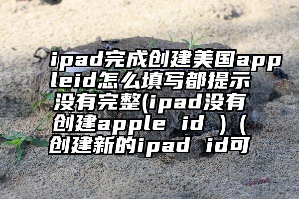 ipad完成创建美国appleid怎么填写都提示没有完整(ipad没有创建apple id )（创建新的ipad id可