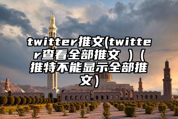 twitter推文(twitter查看全部推文 )（推特不能显示全部推文）