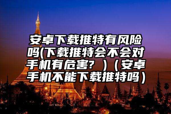 安卓下载推特有风险吗(下载推特会不会对手机有危害? )（安卓手机不能下载推特吗）