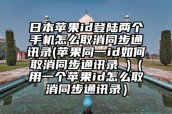 日本苹果id登陆两个手机怎么取消同步通讯录(苹果同一id如何取消同步通讯录 )（用一个苹果id怎么取消同步通讯录）