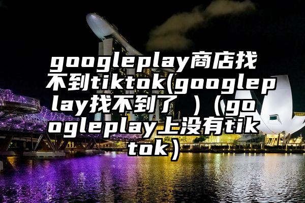 googleplay商店找不到tiktok(googleplay找不到了 )（googleplay上没有tiktok）