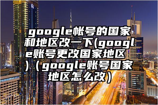google帐号的国家和地区改一下(google账号更改国家地区 )（google账号国家地区怎么改）