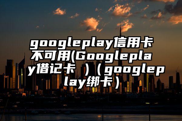 googleplay信用卡不可用(Googleplay借记卡 )（googleplay绑卡）