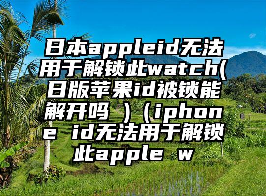 日本appleid无法用于解锁此watch(日版苹果id被锁能解开吗 )（iphone id无法用于解锁此apple w