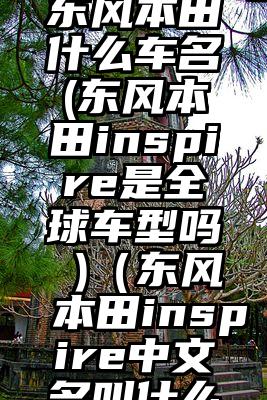 inspire东风本田什么车名(东风本田inspire是全球车型吗 )（东风本田inspire中文名叫什么意思）
