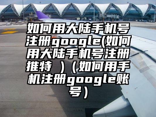 如何用大陆手机号注册google(如何用大陆手机号注册推特 )（如何用手机注册google账号）