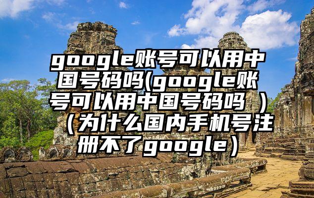google账号可以用中国号码吗(google账号可以用中国号码吗 )（为什么国内手机号注册不了google）