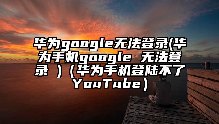 华为google无法登录(华为手机google 无法登录 )（华为手机登陆不了YouTube）