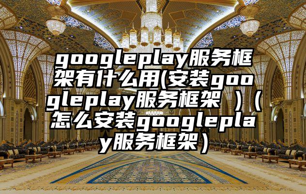 googleplay服务框架有什么用(安装googleplay服务框架 )（怎么安装googleplay服务框架）