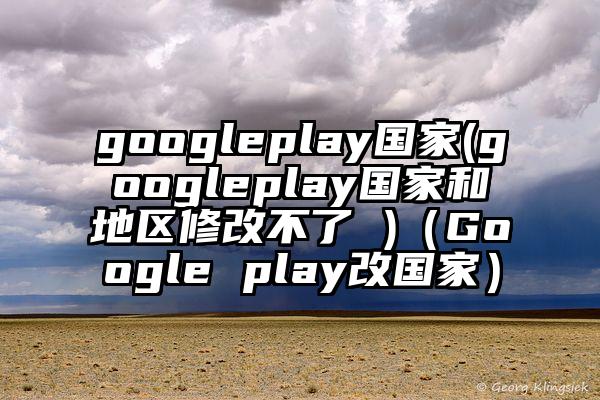 googleplay国家(googleplay国家和地区修改不了 )（Google play改国家）