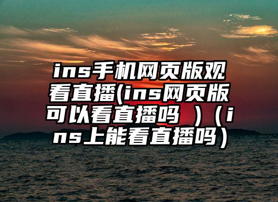 ins手机网页版观看直播(ins网页版可以看直播吗 )（ins上能看直播吗）