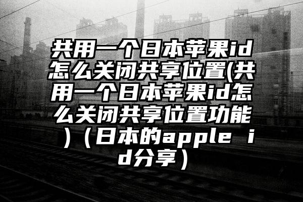 共用一个日本苹果id怎么关闭共享位置(共用一个日本苹果id怎么关闭共享位置功能 )（日本的apple id分享）