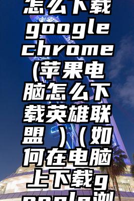 苹果电脑怎么下载googlechrome(苹果电脑怎么下载英雄联盟 )（如何在电脑上下载google浏览器）