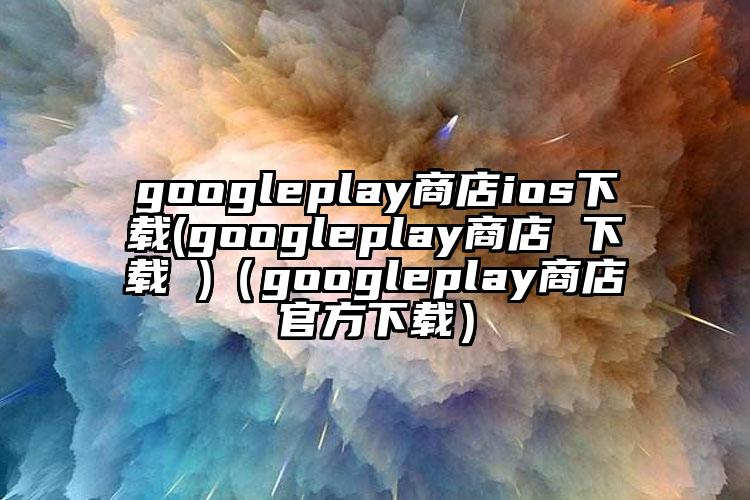 googleplay商店ios下载(googleplay商店 下载 )（googleplay商店官方下载）