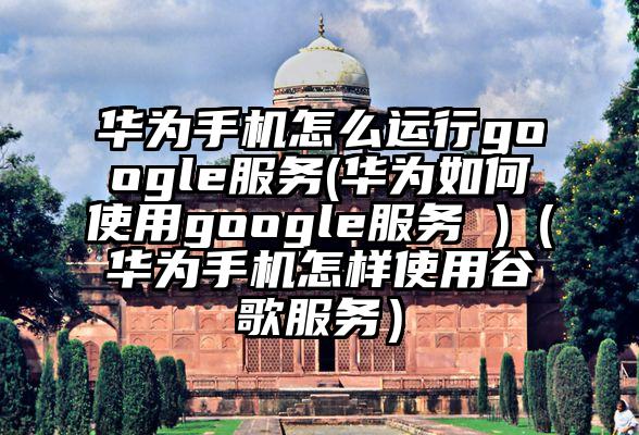 华为手机怎么运行google服务(华为如何使用google服务 )（华为手机怎样使用谷歌服务）
