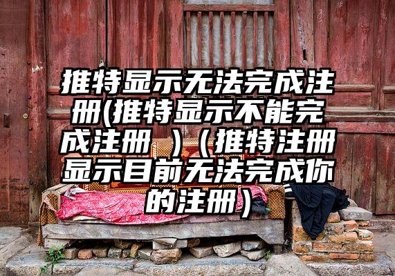 推特显示无法完成注册(推特显示不能完成注册 )（推特注册显示目前无法完成你的注册）