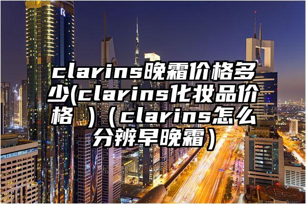 clarins晚霜价格多少(clarins化妆品价格 )(clarins怎么分辨早晚霜)