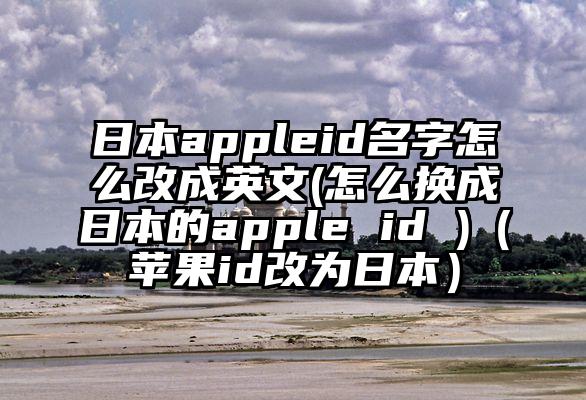 日本appleid名字怎么改成英文(怎么换成日本的apple id )（苹果id改为日本）