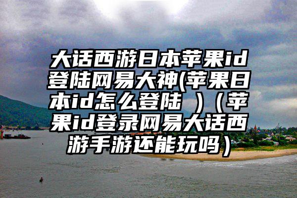 大话西游日本苹果id登陆网易大神(苹果日本id怎么登陆 )（苹果id登录网易大话西游手游还能玩吗）