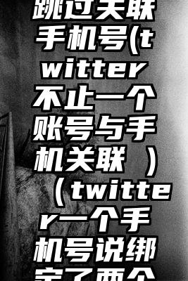 twitter跳过关联手机号(twitter不止一个账号与手机关联 )（twitter一个手机号说绑定了两个账号）