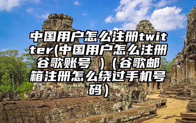 中国用户怎么注册twitter(中国用户怎么注册谷歌账号 )（谷歌邮箱注册怎么绕过手机号码）