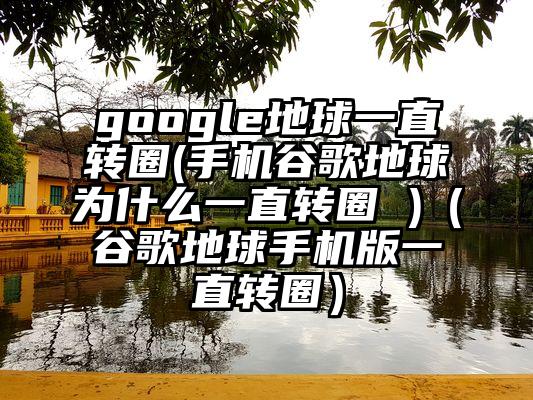 google地球一直转圈(手机谷歌地球为什么一直转圈 )（谷歌地球手机版一直转圈）