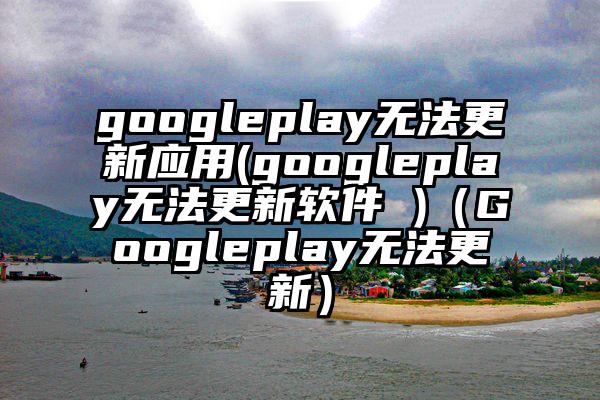 googleplay无法更新应用(googleplay无法更新软件 )（Googleplay无法更新）