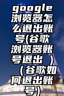 google浏览器怎么退出账号(谷歌浏览器账号退出 )(谷歌如何退出账号)