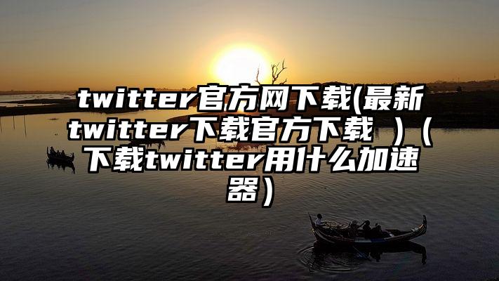 twitter官方网下载(最新twitter下载官方下载 )（下载twitter用什么加速器）