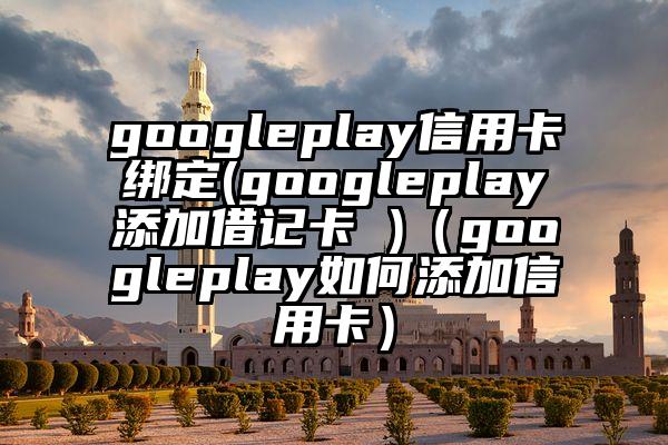 googleplay信用卡绑定(googleplay添加借记卡 )（googleplay如何添加信用卡）