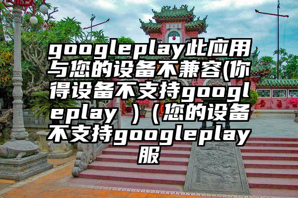 googleplay此应用与您的设备不兼容(你得设备不支持googleplay )（您的设备不支持googleplay服