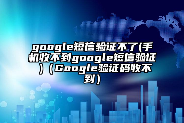 google短信验证不了(手机收不到google短信验证 )（Google验证码收不到）