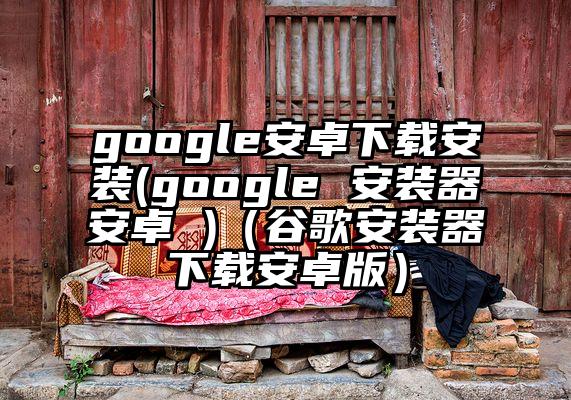 google安卓下载安装(google 安装器安卓 )（谷歌安装器下载安卓版）