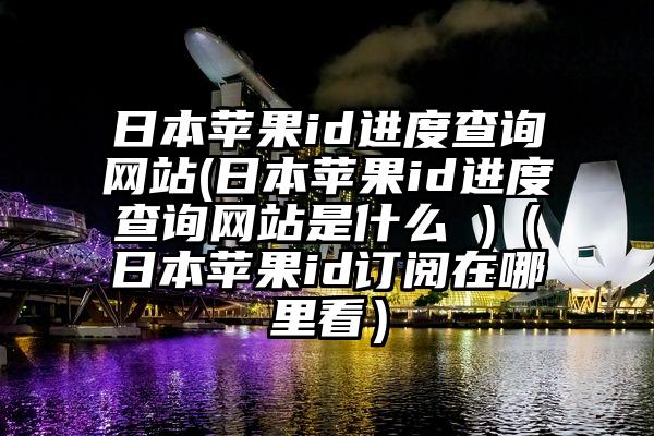 日本苹果id进度查询网站(日本苹果id进度查询网站是什么 )（日本苹果id订阅在哪里看）